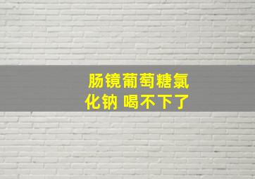 肠镜葡萄糖氯化钠 喝不下了